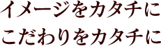 イメージをカタチにこだわりをカタチに 